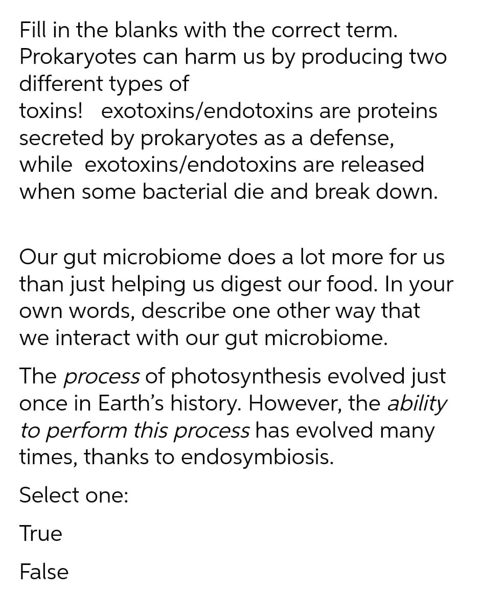 Fill in the blanks with the correct term.
Prokaryotes can harm us by producing two
different types of
toxins! exotoxins/endotoxins are proteins
secreted by prokaryotes as a defense,
while exotoxins/endotoxins are released
when some bacterial die and break down.
Our gut microbiome does a lot more for us
than just helping us digest our food. In your
own words, describe one other way that
we interact with our gut microbiome.
The process of photosynthesis evolved just
once in Earth's history. However, the ability
to perform this process has evolved many
times, thanks to endosymbiosis.
Select one:
True
False