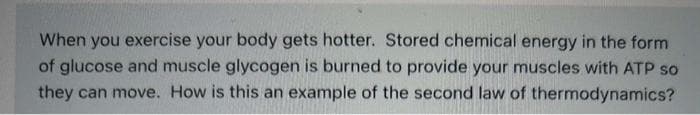 When you exercise your body gets hotter. Stored chemical energy in the form
of glucose and muscle glycogen is burned to provide your muscles with ATP so
they can move. How is this an example of the second law of thermodynamics?