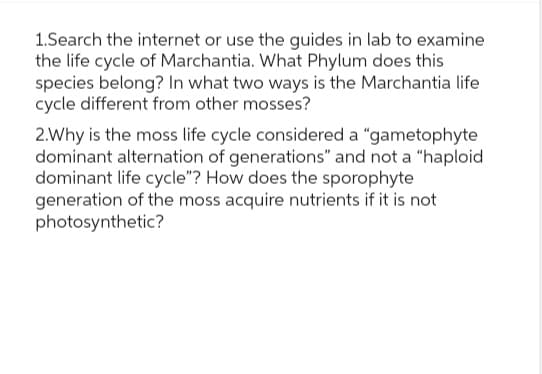 1.Search the internet or use the guides in lab to examine
the life cycle of Marchantia. What Phylum does this
species belong? In what two ways is the Marchantia life
cycle different from other mosses?
2.Why is the moss life cycle considered a "gametophyte
dominant alternation of generations" and not a "haploid
dominant life cycle"? How does the sporophyte
generation of the moss acquire nutrients if it is not
photosynthetic?