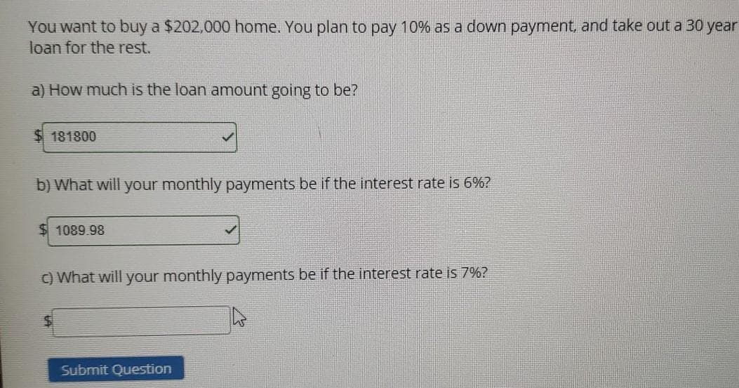 You want to buy a $202,000 home. You plan to pay 10% as a down payment, and take out a 30 year
loan for the rest.
a) How much is the loan amount going to be?
$ 181800
b) What will your monthly payments be if the interest rate is 6%?
1089.98
C) What will your monthly payments be if the interest rate is 7%?
Submit Question
