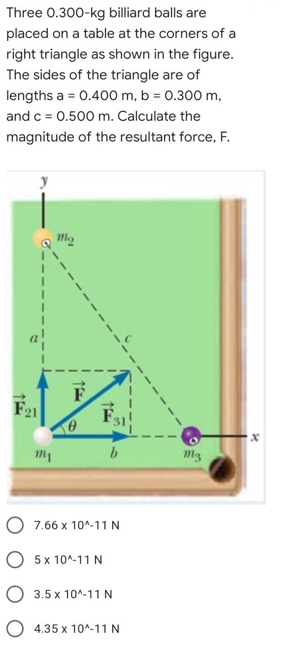 Three 0.300-kg billiard balls are
placed on a table at the corners of a
right triangle as shown in the figure.
The sides of the triangle are of
lengths a = 0.400 m, b = 0.300 m,
%3D
and c =
0.500 m. Calculate the
magnitude of the resultant force, F.
F
.
m1
m3
O 7.66 x 10^-11 N
5 x 10^-11 N
3.5 x 10^-11N
O 4.35 x 10^-11 N
