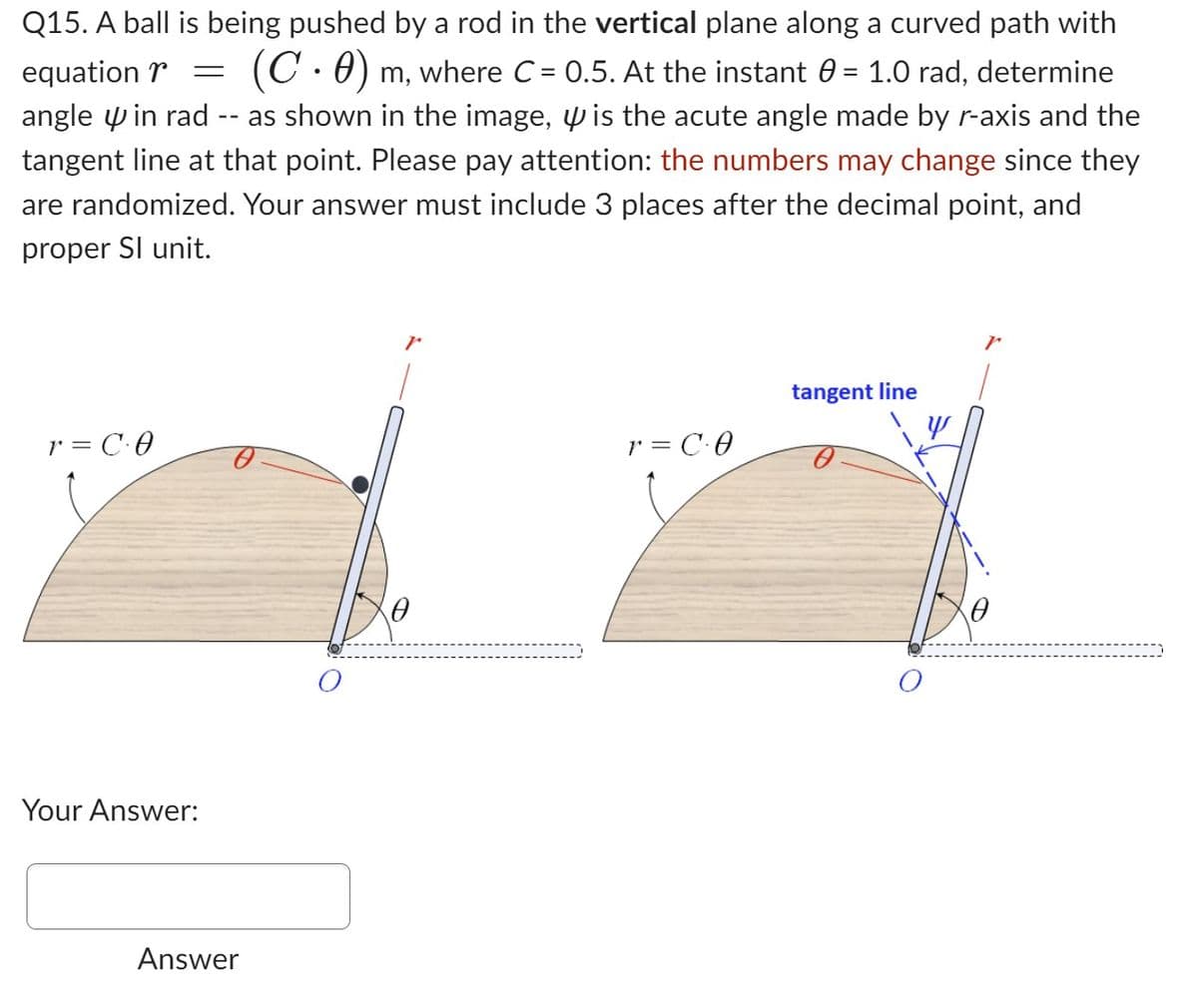 Q15. A ball is being pushed by a rod in the vertical plane along a curved path with
equation = (C.0) m, where C = 0.5. At the instant 0 = 1.0 rad, determine
angle in rad as shown in the image, is the acute angle made by r-axis and the
tangent line at that point. Please pay attention: the numbers may change since they
are randomized. Your answer must include 3 places after the decimal point, and
proper Sl unit.
r = CO
Your Answer:
Answer
r
0
r = CO
tangent line
Y
0