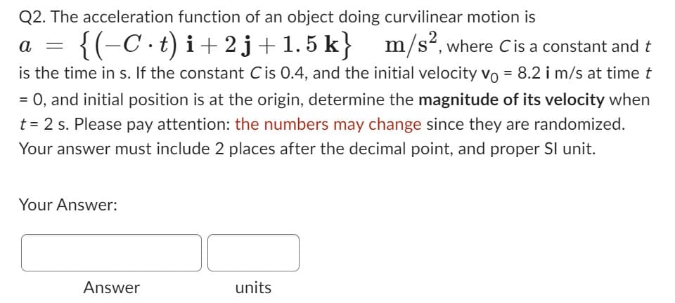 Q2. The acceleration function of an object doing curvilinear motion is
a =
{(-C.t) i+2j+1.5 k} m/s², where Cis a constant and t
is the time in s. If the constant C is 0.4, and the initial velocity vo = 8.2 i m/s at time t
= 0, and initial position is at the origin, determine the magnitude of its velocity when
t = 2 s. Please pay attention: the numbers may change since they are randomized.
Your answer must include 2 places after the decimal point, and proper Sl unit.
Your Answer:
Answer
units