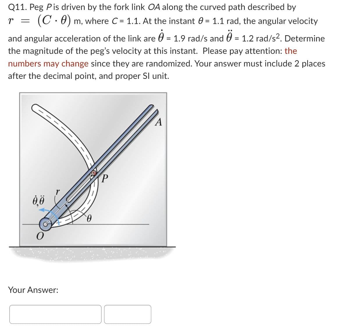 Q11. Peg Pis driven by the fork link OA along the curved path described by
r = (C · 0) m, where C = 1.1. At the instant 0 = 1.1 rad, the angular velocity
and angular acceleration of the link are = 1.9 rad/s and 0 = 1.2 rad/s². Determine
the magnitude of the peg's velocity at this instant. Please pay attention: the
numbers may change since they are randomized. Your answer must include 2 places
after the decimal point, and proper Sl unit.
Ꮎ Ꮎ
0
Your Answer:
A