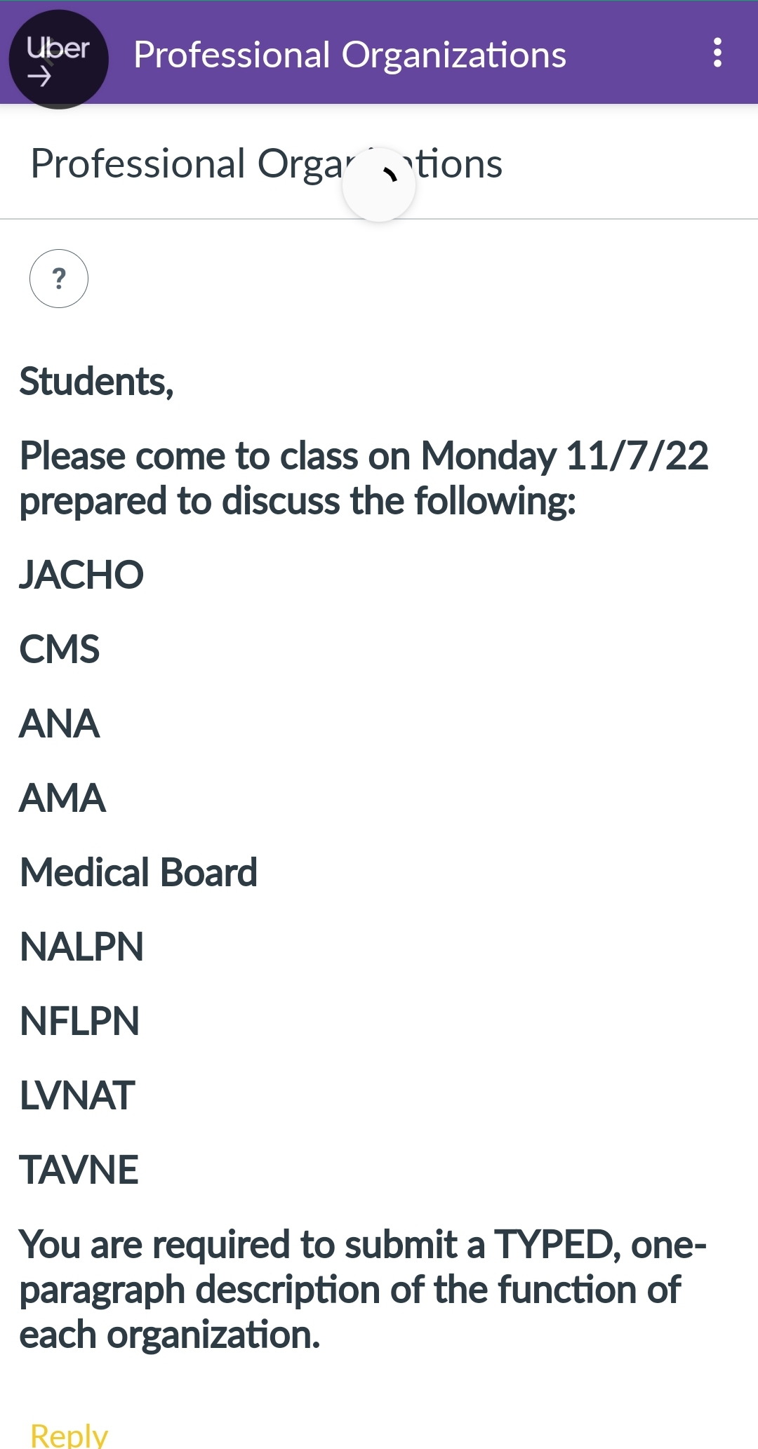 Uber Professional Organizations
Professional Orgations
?
Students,
Please come to class on Monday 11/7/22
prepared to discuss the following:
JACHO
CMS
ΑΝΑ
AMA
Medical Board
NALPN
NFLPN
LVNAT
TAVNE
You are required to submit a TYPED, one-
paragraph description of the function of
each organization.
Reply