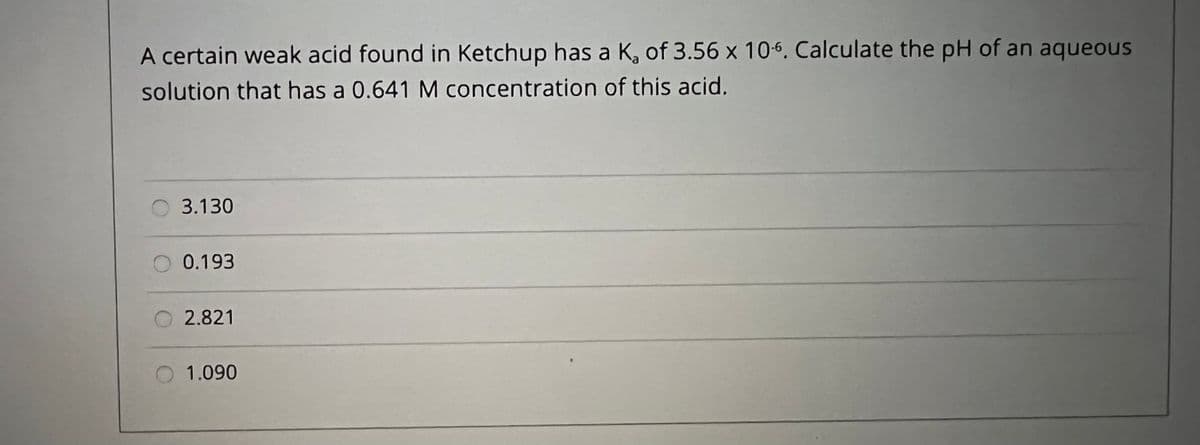 A certain weak acid found in Ketchup has a K, of 3.56 x 10-6. Calculate the pH of an aqueous
solution that has a 0.641 M concentration of this acid.
3.130
0.193
2.821
O 1.090
