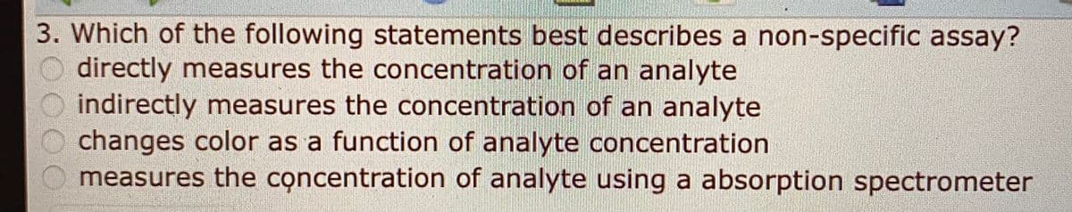 3. Which of the following statements best describes a non-specific assay?
directly measures the concentration of an analyte
indirectly measures the concentration of an analyte
O changes color as a function of analyte concentration
measures the concentration of analyte using a absorption spectrometer
