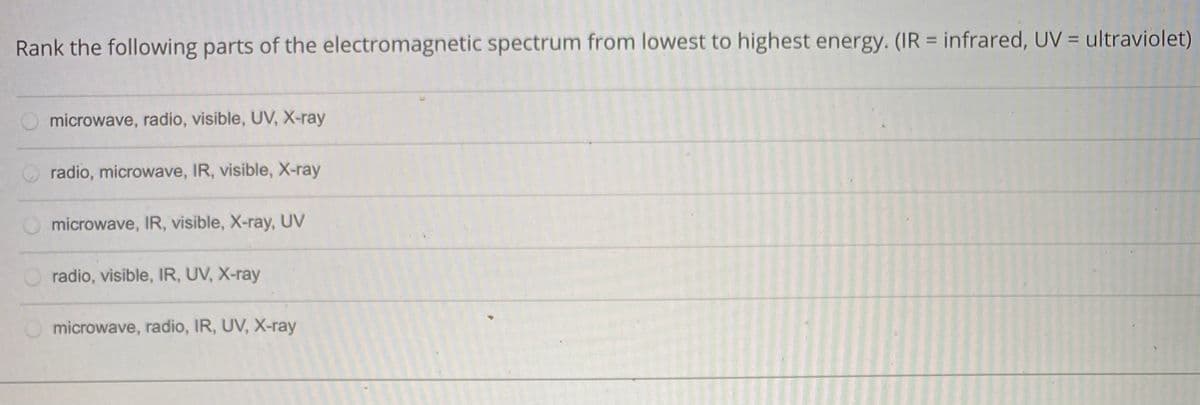 Rank the following parts of the electromagnetic spectrum from lowest to highest energy. (IR = infrared, UV = ultraviolet)
%3D
microwave, radio, visible, UV, X-ray
radio, microwave, IR, visible, X-ray
microwave, IR, visible, X-ray, UV
radio, visible, IR, UV, X-ray
microwave, radio, IR, UV, X-ray
