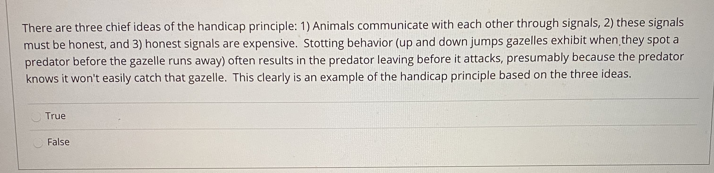 There are three chief ideas of the handicap principle: 1) Animals communicate with éach other throughn sigi
must be honest, and 3) honest signals are expensive. Stotting behavior (up and down jumps gazelles exhibit when they spot a
predator before the gazelle runs away) often results in the predator leaving before it attacks, presumably because the predator
knows it won't easily catch that gazelle. This clearly is an example of the handicap principle based on the three ideas.
True
False
