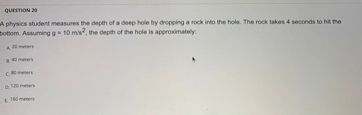 QUESTION 20
A physics student measures the depth of a deep hole by dropping a rock into the hole. The rock takes 4 seconds to hit the
bottom. Assuming g = 10 m/s, the depth of the hole is approximately:
20 meters
A.
В.
40 meters
С.
80 meters
D. 120 meters
E. 160 meters
