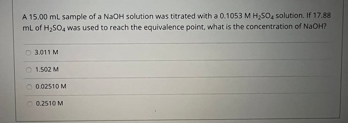 A 15.00 mL sample of a NaOH solution was titrated with a 0.1053 M H2SO4 solution. If 17.88
mL of H2SO4 was used to reach the equivalence point, what is the concentration of NaOH?
3.011 M
O 1.502 M
0.02510 M
0.2510 M
