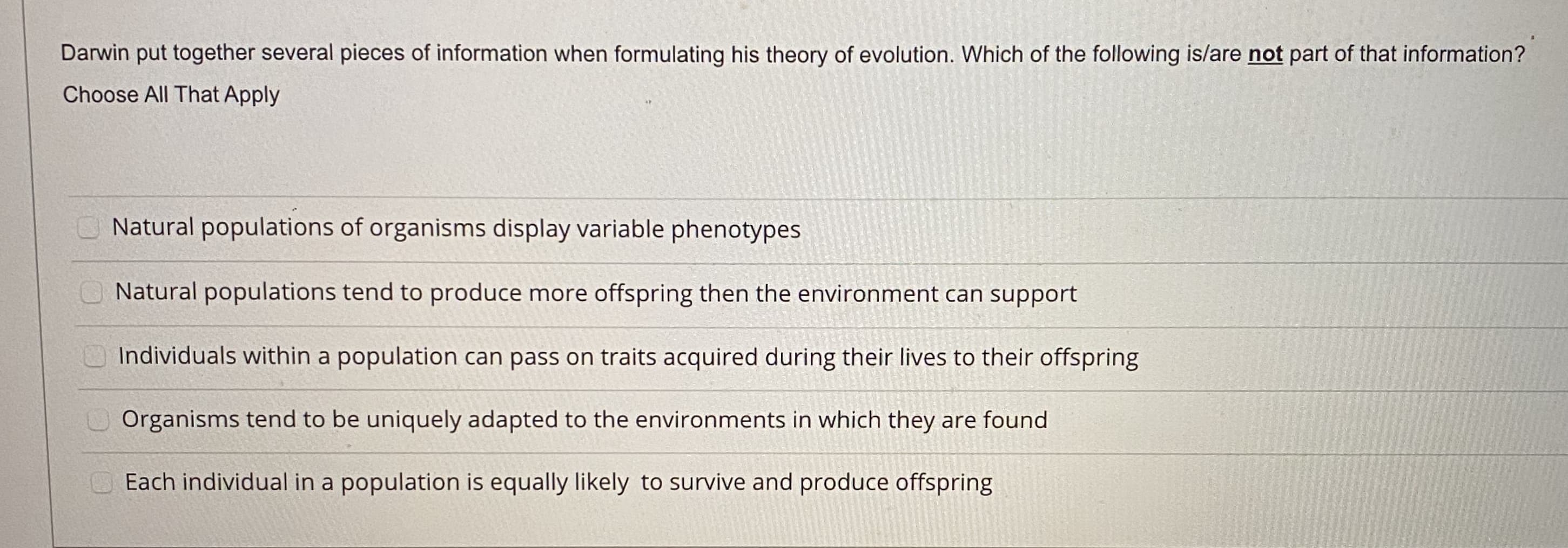 Darwin put together several pieces of information when formulating his theory of evolution. Which of the following is/are not part of that information?
Choose All That Apply
Natural populations of organisms display variable phenotypes
Natural populations tend to produce more offspring then the environment can support
Individuals within a population can pass on traits acquired during their lives to their offspring
Organisms tend to be uniquely adapted to the environments in which they are found
Each individual in a population is equally likely to survive and produce offspring
