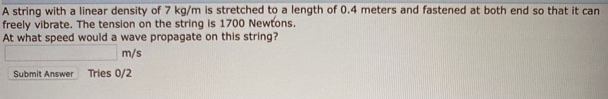 A string with a linear density of 7 kg/m is stretched to a length of 0.4 meters and fastened at both end so that it can
freely vibrate. The tension on the string is 1700 Newtons.
At what speed would a wave propagate on this string?
m/s
Submit Answer
Tries 0/2
