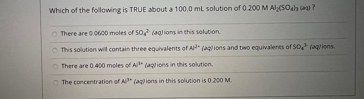 Which of the following is TRUE about a 100.0 mL solution of 0.200 M Al2(SO4)3 (aq) ?
There are 0.0600 moles of SO,2 (aq) ions in this solution.
4
This solution will contain three equivalents of Al2* (aq) ions and two equivalents of SO43 (aq) ions.
There are 0.400 moles of Al3+ (aq) ions in this solution.
The concentration of Al3+ (aq) ions in this solution is 0.200 M.
