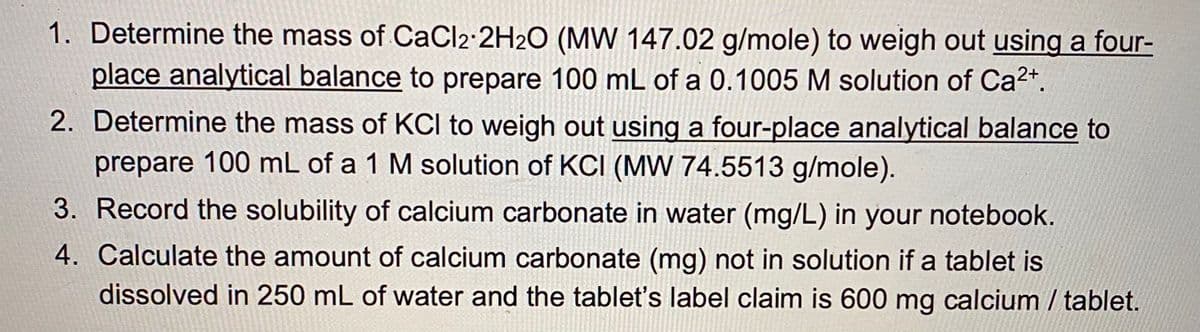 1. Determine the mass of CaCl2·2H2O (MW 147.02 g/mole) to weigh out using a four-
place analytical balance to prepare 100 mL of a 0.1005 M solution of Ca2+.
2. Determine the mass of KCI to weigh out using a four-place analytical balance to
prepare 100 mL of a 1 M solution of KCI (MW 74.5513 g/mole).
3. Record the solubility of calcium carbonate in water (mg/L) in your notebook.
4. Calculate the amount of calcium carbonate (mg) not in solution if a tablet is
dissolved in 250 mL of water and the tablet's label claim is 600 mg calcium / tablet.
