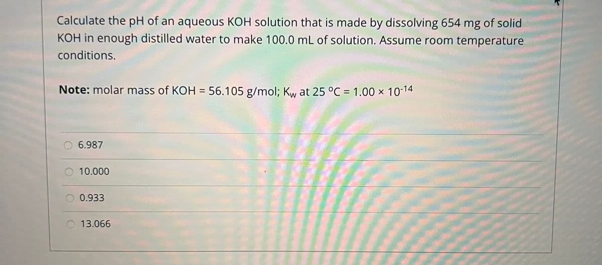 Calculate the pH of an aqueous KOH solution that is made by dissolving 654 mg of solid
KOH in enough distilled water to make 100.0 mL of solution. Assume room temperature
conditions.
Note: molar mass of KOH = 56.105 g/mol; Kw at 25 °C = 1.00 × 10-14
%3D
%D
6.987
10.000
0.933
13.066
