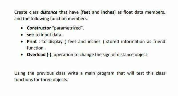 Create class distance that have (feet and inches) as float data members,
and the following function members:
• Constructor "parametrized".
• set: to input data.
• Print : to display ( feet and inches ) stored information as friend
function .
• Overload (-): operation to change the sign of distance object
Using the previous class write a main program that will test this class
functions for three objects.
