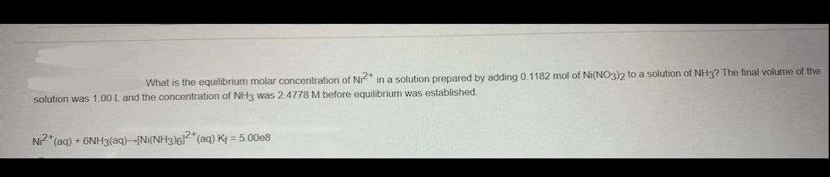 What is the equilibrium molar concentration of Ni2+ in a solution prepared by adding 0.1182 mol of Ni(NO3)2 to a solution of NH3? The final volume of the
solution was 1.00 L and the concentration of NH3 was 2.4778 M before equilibrium was established.
Ni2+ (aq) + 6NH3(aq) [Ni(NH3)6]2+ (aq) Kf = 5.00e8