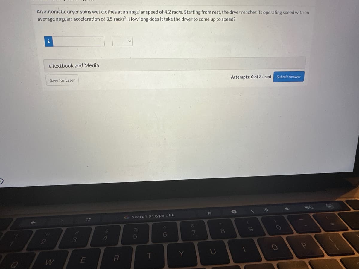 An automatic dryer spins wet clothes at an angular speed of 4.2 rad/s. Starting from rest, the dryer reaches its operating speed with an
average angular acceleration of 3.5 rad/s². How long does it take the dryer to come up to speed?
2
eTextbook and Media
Save for Later
W
3
C
E
$
4
R
G Search or type URL
%
5
T
6
Y
&
7
R
U
*
00
8
Attempts: 0 of 3 used
✪
(
9
**
Submit Answer
O
a
P