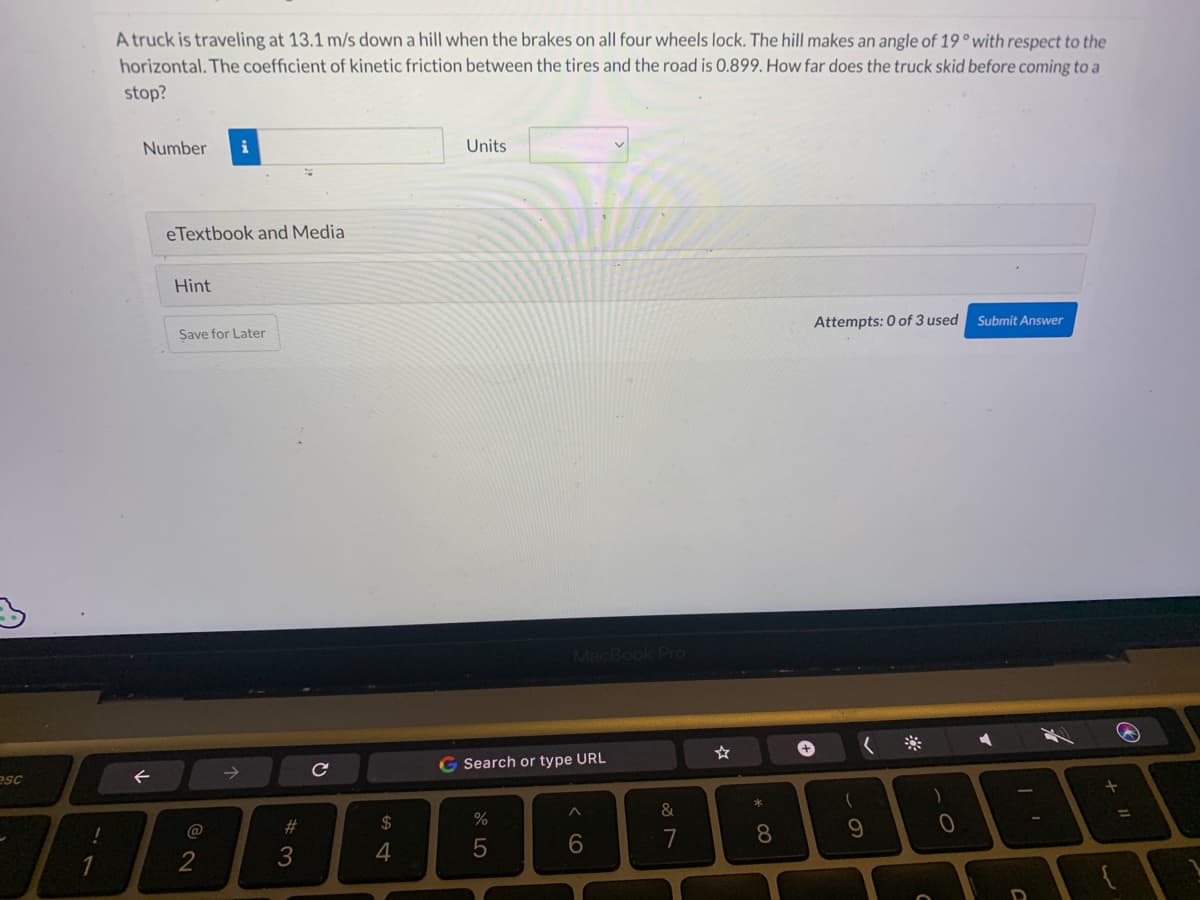 esc
A truck is traveling at 13.1 m/s down a hill when the brakes on all four wheels lock. The hill makes an angle of 19° with respect to the
horizontal. The coefficient of kinetic friction between the tires and the road is 0.899. How far does the truck skid before coming to a
stop?
Number i
←
eTextbook and Media
Hint
Save for Later
@
#3
с
54
$
4
Units
MacBook Pro
G Search or type URL
%
5
^
6
&
7
P
☆
* 00
8
Attempts: 0 of 3 used
(
9
0
Submit Answer
A
D
77
+ 11