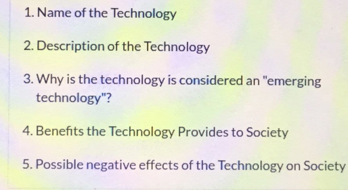 1. Name of the Technology
2. Description of the Technology
3. Why is the technology is considered an "emerging
technology"?
4. Benefits the Technology Provides to Society
5. Possible negative effects of the Technology on Society
