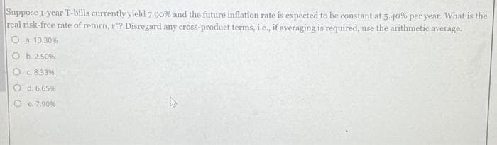 Suppose 1-year T-bills currently yield 7.90% and the future inflation rate is expected to be constant at 5.40% per year. What is the
real risk-free rate of return, r"? Disregard any cross-product terms, i.e., if averaging is required, use the arithmetic a average.
a. 13.30%
b. 2.50%
Oc. 8.33%
d. 6.65%
e. 7.90%