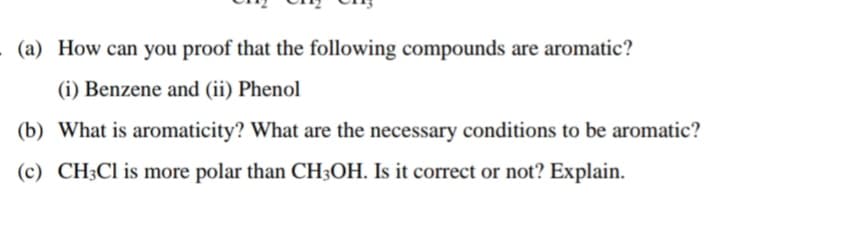 (a) How can you proof that the following compounds are aromatic?
(i) Benzene and (ii) Phenol
(b) What is aromaticity? What are the necessary conditions to be aromatic?
(c) CH3CI is more polar than CH3OH. Is it correct or not? Explain.
