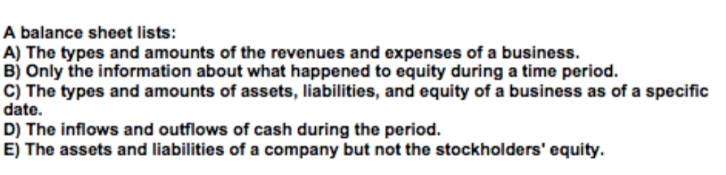 A balance sheet lists:
A) The types and amounts of the revenues and expenses of a business.
B) Only the information about what happened to equity during a time period.
C) The types and amounts of assets, liabilities, and equity of a business as of a specific
date.
D) The inflows and outflows of cash during the period.
E) The assets and liabilities of a company but not the stockholders' equity.
