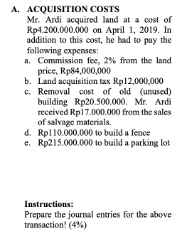 A. ACQUISITION COSTS
Mr. Ardi acquired land at a cost of
Rp4.200.000.000 on April 1, 2019. In
addition to this cost, he had to pay the
following expenses:
a. Commission fee, 2% from the land
price, Rp84,000,000
b. Land acquisition tax Rp12,000,000
c. Removal cost of old (unused)
building Rp20.500.000. Mr. Ardi
received Rp17.000.000 from the sales
of salvage materials.
d. Rpl10.000.000 to build a fence
e. Rp215.000.000 to build a parking lot
Instructions:
Prepare the journal entries for the above
transaction! (4%)
