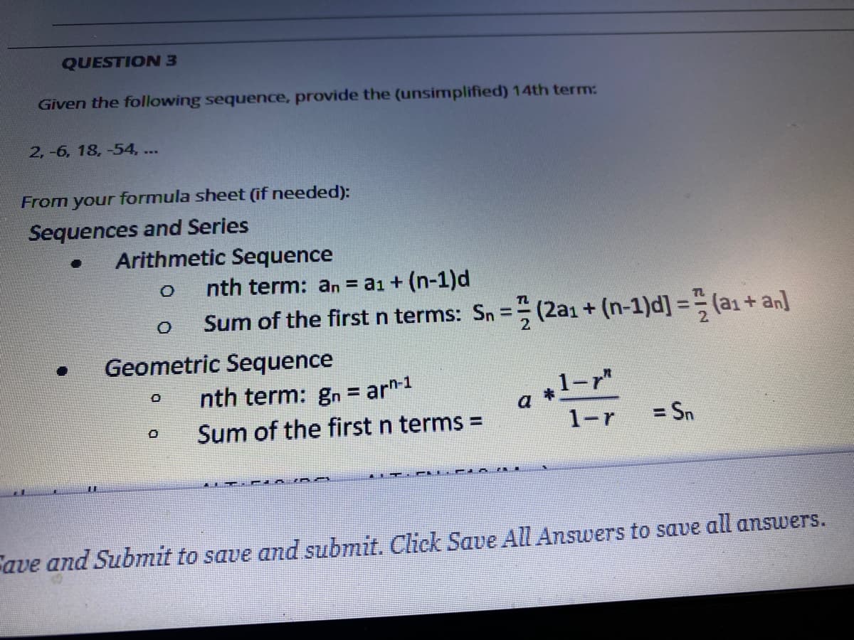 QUESTION 3
Given the following sequence, provide the (unsimplified) 14th term:
2,-6, 18, -54, ...
From your formula sheet (if needed):
Sequences and Series
Arithmetic Sequence
nth term: an = a1 + (n-1)d
Sum of the first n terms: Sn = (2ai + (n-1)d] = (a1 + an]
2.
Geometric Sequence
nth term: gn = ar"1
+1-r"
Sum of the first n terms =
1-r
= Sn
Fave and Submit to save and submit. Click Save All Answers to save all answers.
