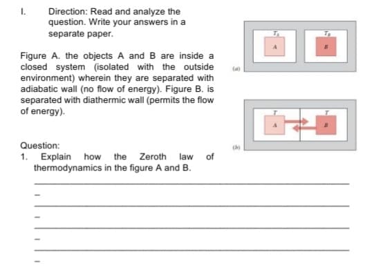 Direction: Read and analyze the
question. Write your answers in a
separate paper.
I.
Figure A. the objects A and B are inside a
closed system (isolated with the outside
environment) wherein they are separated with
adiabatic wall (no flow of energy). Figure B. is
separated with diathermic wall (permits the flow
of energy).
(a)
Question:
(b)
1. Explain how the Zeroth law of
thermodynamics in the figure A and B.
