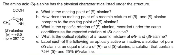 The amino acid (S)-alanine has the physical characteristics listed under the structure.
ÇOOH
a. What is the melting point of (R)-alanine?
b. How does the melting point of a racemic mixture of (R)- and (S)-alanine
compare to the melting point of (S)-alanine?
c. What is the specific rotation of (A)-alanine, recorded under the same
conditions as the reported rotation of (S)-alanine?
d. What is the optical rotation of a racemic mixture of (R)- and (S)-alanine?
e. Label each of the following as optically active or inactive: a solution of pure
(S)-alanine; an equal mixture of (R)- and (S)-alanine; a solution that contains
75% (S)- and 25% (R)-alanine.
CH
NH2
(S)-alanine
[a) = +8.5
mp = 297 °C
