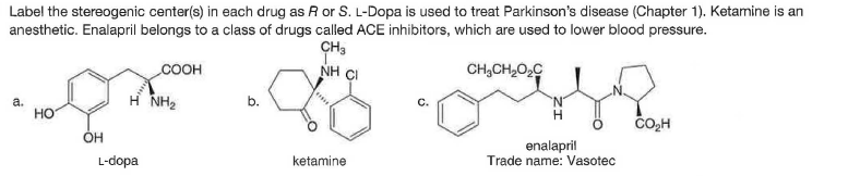 Label the stereogenic center(s) in each drug as R or S. L-Dopa is used to treat Parkinson's disease (Chapter 1). Ketamine is an
anesthetic. Enalapril belongs to a class of drugs called ACE inhibitors, which are used to lower blood pressure.
CH3
NH CI
COOH
CH,CH,O,C
a.
Но
H NH2
b.
OH
enalapril
Trade name: Vasotec
L-dopa
ketamine

