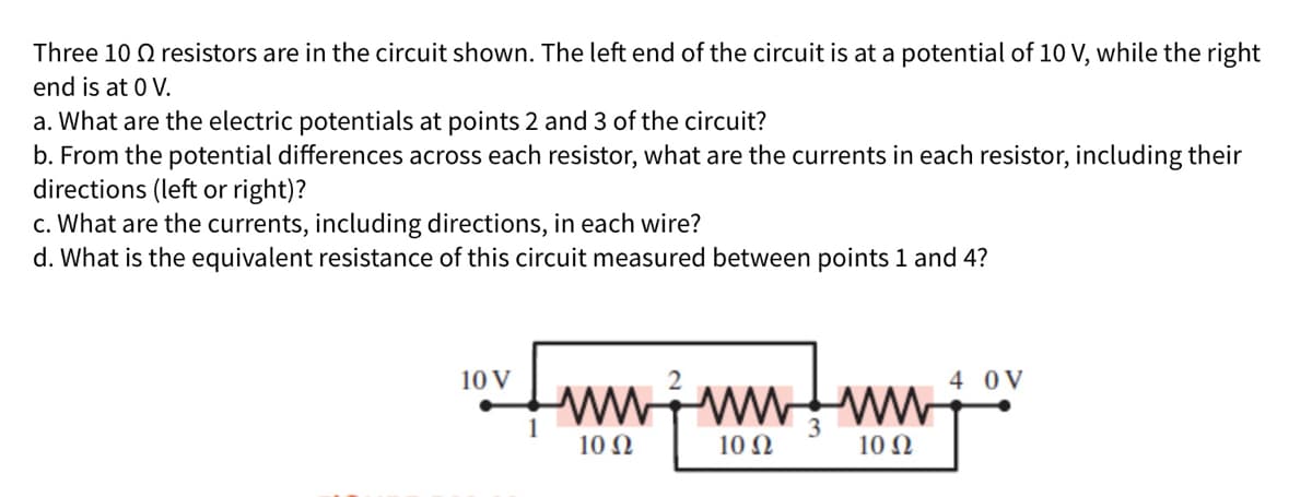 Three 10 Q resistors are in the circuit shown. The left end of the circuit is at a potential of 10 V, while the right
end is at 0 V.
a. What are the electric potentials at points 2 and 3 of the circuit?
b. From the potential differences across each resistor, what are the currents in each resistor, including their
directions (left or right)?
c. What are the currents, including directions, in each wire?
d. What is the equivalent resistance of this circuit measured between points 1 and 4?
10 V
4 0V
wwwwwW
10 Ω
10 Ω
10 Ω
