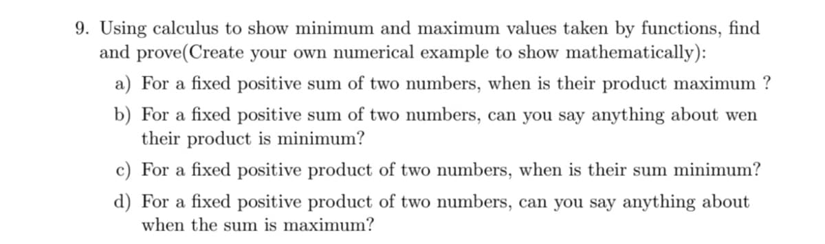 9. Using calculus to show minimum and maximum values taken by functions, find
and prove(Create your own numerical example to show mathematically):
a) For a fixed positive sum of two numbers, when is their product maximum ?
b) For a fixed positive sum of two numbers, can you say anything about wen
their product is minimum?
c) For a fixed positive product of two numbers, when is their sum minimum?
d) For a fixed positive product of two numbers, can you say anything about
when the sum is maximum?
