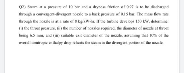Q2) Steam at a pressure of 10 bar and a dryness friction of 0.97 is to be discharged
through a convergent-divergent nozzle to a back pressure of 0.15 bar. The mass flow rate
through the nozzle is at a rate of 8 kg/kw-hr. If the turbine develops 150 kW, determine:
(i) the throat pressure, (i) the number of nozzles required, the diameter of nozzle at throat
being 6.5 mm, and (iii) suitable exit diameter of the nozzle, assuming that 10% of the
overall isentropic enthalpy drop reheats the steam in the divergent portion of the nozzle.
