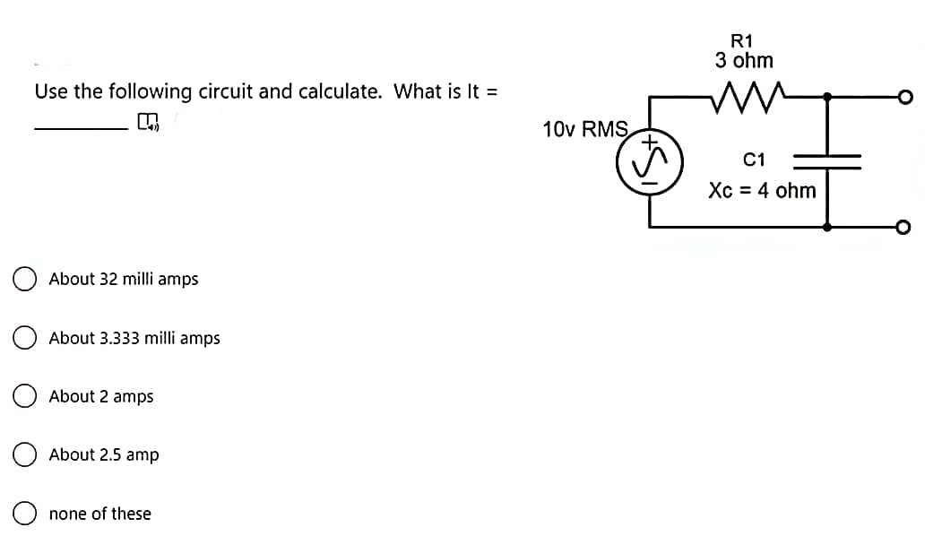 Use the following circuit and calculate. What is It =
About 32 milli amps
About 3.333 milli amps
About 2 amps
About 2.5 amp
none of these
10v RMS
R1
3 ohm
m
C1
Xc = 4 ohm