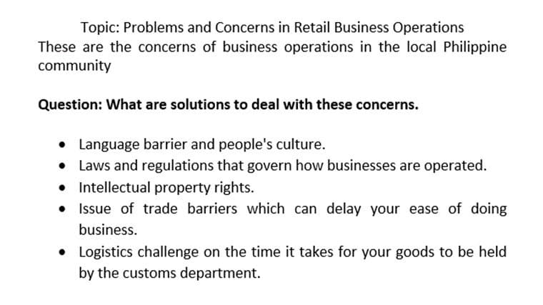 Topic: Problems and Concerns in Retail Business Operations
These are the concerns of business operations in the local Philippine
community
Question: What are solutions to deal with these concerns.
• Language barrier and people's culture.
Laws and regulations that govern how businesses are operated.
• Intellectual property rights.
Issue of trade barriers which can delay your ease of doing
business.
• Logistics challenge on the time it takes for your goods to be held
by the customs department.