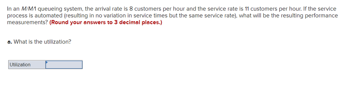 In an M/MA queueing system, the arrival rate is 8 customers per hour and the service rate is 11 customers per hour. If the service
process is automated (resulting in no variation in service times but the same service rate), what will be the resulting performance
measurements? (Round your answers to 3 decimal places.)
a. What is the utilization?
Utilization
