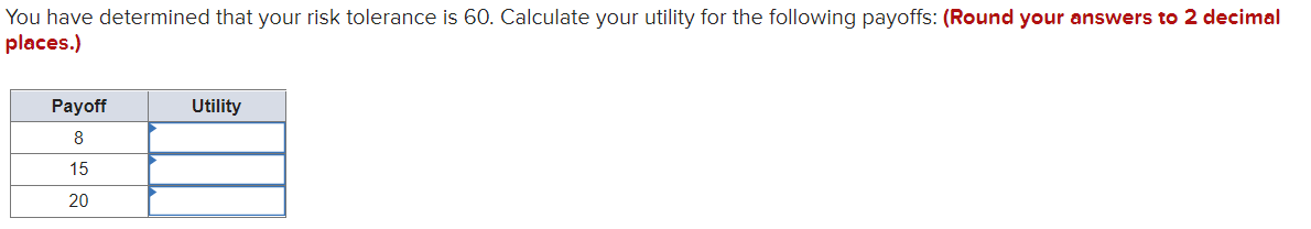 You have determined that your risk tolerance is 60. Calculate your utility for the following payoffs: (Round your answers to 2 decimal
places.)
Payoff
Utility
8
15
20
