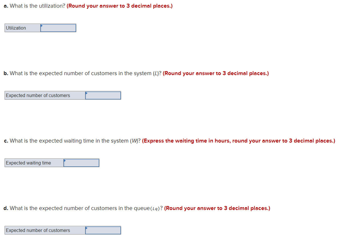 a. What is the utilization? (Round your answer to 3 decimal places.)
Utilization
b. What is the expected number of customers in the system (L)? (Round your answer to 3 decimal places.)
Expected number of customers
c. What is the expected waiting time in the system (W? (Express the waiting time in hours, round your answer to 3 decimal places.)
Expected waiting time
d. What is the expected number of customers in the queue(L9)? (Round your answer to 3 decimal places.)
Expected number of customers
