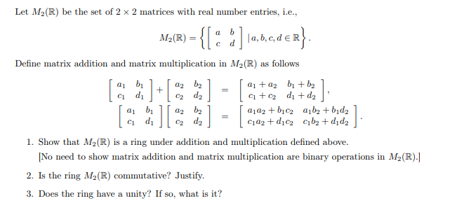 Let M₂ (R) be the set of 2 x 2 matrices with real number entries, i.e.,
a b
M₂ (R) = {[%
• { [ @ $ ] 1a,b,c,dER}.
d
Define matrix addition and matrix multiplication in M₂ (R) as follows
a1 b₁
d₁
a₁ + a₂ b₁ + b₂
;] + [
=
az b₂
0₂ d₂
[
C1
a1
1][² :]
a2 b₂
d₂
a₁a2+ b₁c₂ a1b₂ + b₁d₂
c₁a₂+d₂c₂ c₁b₂+d₁d₂
:].
c₁d₁
1. Show that M₂ (R) is a ring under addition and multiplication defined above.
[No need to show matrix addition and matrix multiplication are binary operations in M₂ (R).]
2. Is the ring M₂ (R) commutative? Justify.
3. Does the ring have a unity? If so, what is it?