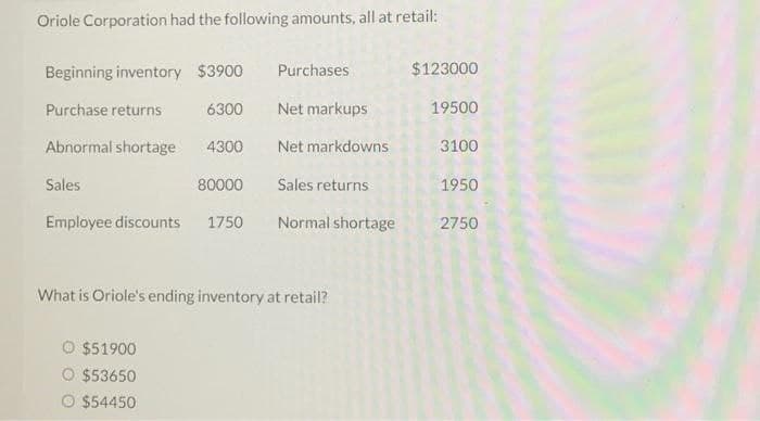 Oriole Corporation had the following amounts, all at retail:
Beginning inventory $3900
Purchases
$123000
Purchase returns
6300
Net markups
19500
Abnormal shortage
4300
Net markdowns
3100
Sales
80000
Sales returns
1950
Employee discounts
1750
Normal shortage
2750
What is Oriole's ending inventory at retail?
O $51900
O $53650
O $54450