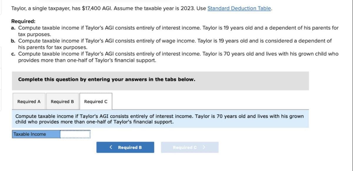 Taylor, a single taxpayer, has $17,400 AGI. Assume the taxable year is 2023. Use Standard Deduction Table.
Required:
a. Compute taxable income if Taylor's AGI consists entirely of interest income. Taylor is 19 years old and a dependent of his parents for
tax purposes.
b. Compute taxable income if Taylor's AGI consists entirely of wage income. Taylor is 19 years old and is considered a dependent of
his parents for tax purposes.
c. Compute taxable income if Taylor's AGI consists entirely of interest income. Taylor is 70 years old and lives with his grown child who
provides more than one-half of Taylor's financial support.
Complete this question by entering your answers in the tabs below.
Required A Required B
Required C
Compute taxable income if Taylor's AGI consists entirely of interest income. Taylor is 70 years old and lives with his grown
child who provides more than one-half of Taylor's financial support.
Taxable Income
<
Required B
Required C >