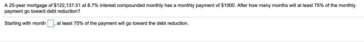 A 25-year mortgage of $122,137.51 at 8.7% interest compounded monthly has a monthly payment of $1000. After how many months will at least 75% of the monthly
payment go toward debt reduction?
Starting with month at least 75% of the payment will go toward the debt reduction.