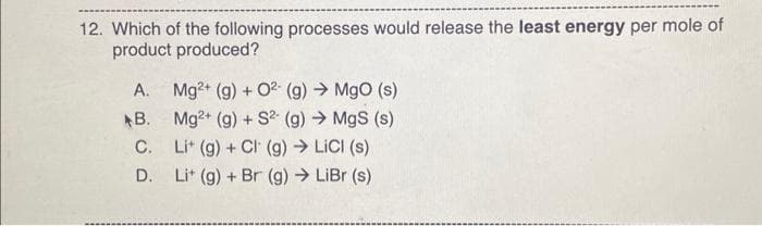 12. Which of the following processes would release the least energy per mole of
product produced?
A. Mg2+ (g) + 0² (g) → MgO (s)
B.
Mg2+ (g) + S²(g) → MgS (s)
C.
D.
Lit (g) + Cl (g) →→ LiCl (s)
Lit (g) + Br (g) → LiBr (s)