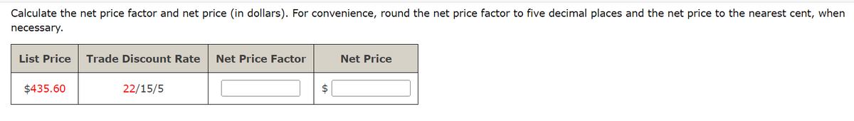 Calculate the net price factor and net price (in dollars). For convenience, round the net price factor to five decimal places and the net price to the nearest cent, when
necessary.
List Price Trade Discount Rate Net Price Factor
$435.60
22/15/5
$
Net Price