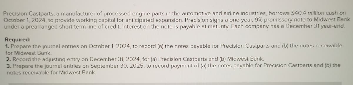 Precision Castparts, a manufacturer of processed engine parts in the automotive and airline industries, borrows $40.4 million cash on
October 1, 2024, to provide working capital for anticipated expansion. Precision signs a one-year, 9% promissory note to Midwest Bank
under a prearranged short-term line of credit. Interest on the note is payable at maturity. Each company has a December 31 year-end.
Required:
1. Prepare the journal entries on October 1, 2024, to record (a) the notes payable for Precision Castparts and (b) the notes receivable
for Midwest Bank.
2. Record the adjusting entry on December 31, 2024, for (a) Precision Castparts and (b) Midwest Bank.
3. Prepare the journal entries on September 30, 2025, to record payment of (a) the notes payable for Precision Castparts and (b) the
notes receivable for Midwest Bank.