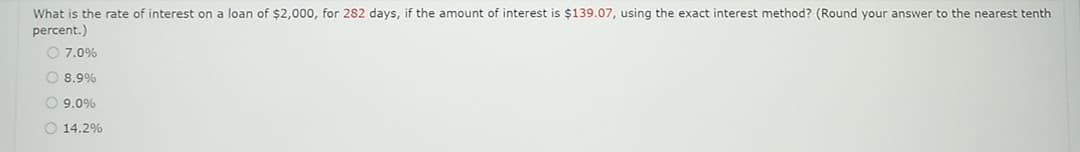 What is the rate of interest on a loan of $2,000, for 282 days, if the amount of interest is $139.07, using the exact interest method? (Round your answer to the nearest tenth
percent.)
O 7.0%
8.9%
9.0%
O 14.2%