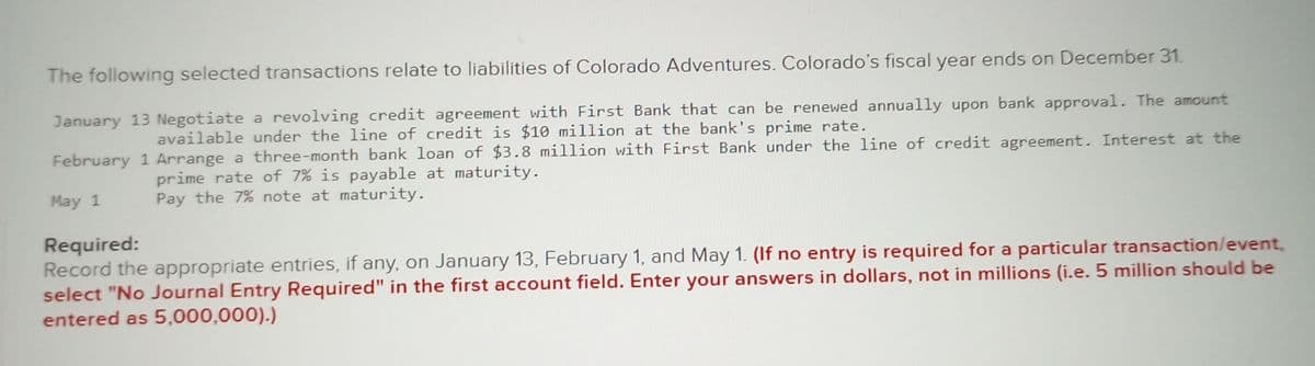 The following selected transactions relate to liabilities of Colorado Adventures. Colorado's fiscal year ends on December 31.
January 13 Negotiate a revolving credit agreement with First Bank that can be renewed annually upon bank approval. The amount
available under the line of credit is $10 million at the bank's prime rate.
February 1 Arrange a three-month bank loan of $3.8 million with First Bank under the line of credit agreement. Interest at the
prime rate of 7% is payable at maturity.
May 1
Pay the 7% note at maturity.
Required:
Record the appropriate entries, if any, on January 13, February 1, and May 1. (If no entry is required for a particular transaction/event,
select "No Journal Entry Required" in the first account field. Enter your answers in dollars, not in millions (i.e. 5 million should be
entered as 5,000,000).)